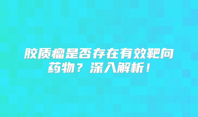 胶质瘤是否存在有效靶向药物？深入解析！