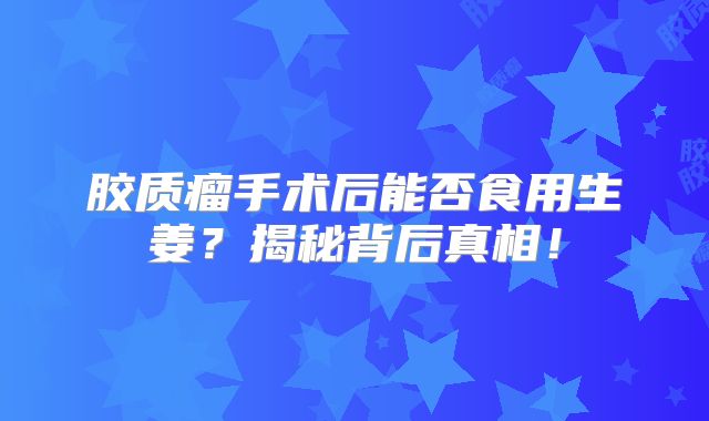 胶质瘤手术后能否食用生姜？揭秘背后真相！
