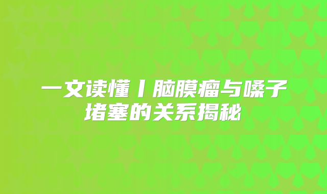 一文读懂丨脑膜瘤与嗓子堵塞的关系揭秘