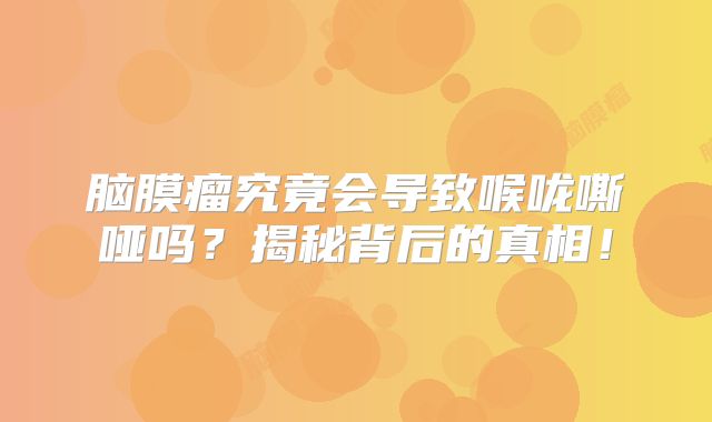 脑膜瘤究竟会导致喉咙嘶哑吗？揭秘背后的真相！