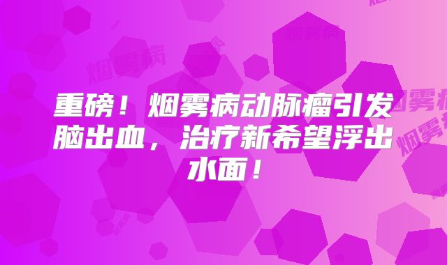 重磅！烟雾病动脉瘤引发脑出血，治疗新希望浮出水面！