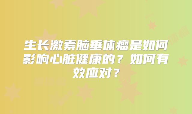 生长激素脑垂体瘤是如何影响心脏健康的？如何有效应对？