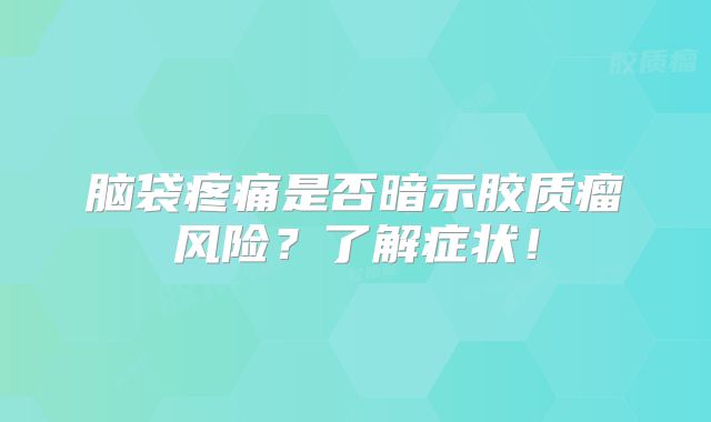 脑袋疼痛是否暗示胶质瘤风险？了解症状！