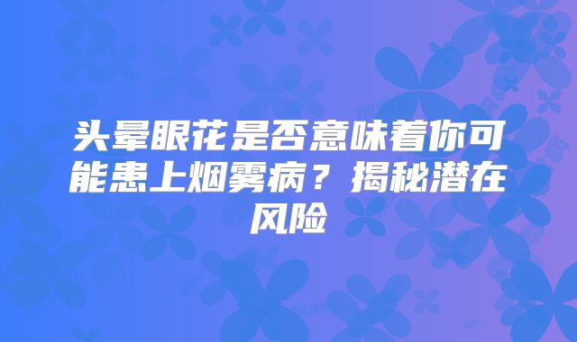 头晕眼花是否意味着你可能患上烟雾病？揭秘潜在风险