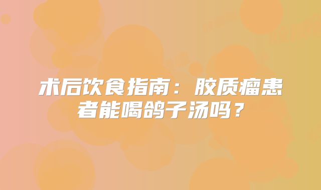 术后饮食指南：胶质瘤患者能喝鸽子汤吗？