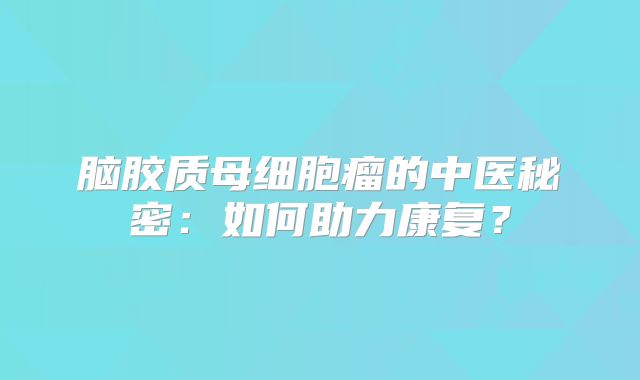 脑胶质母细胞瘤的中医秘密：如何助力康复？