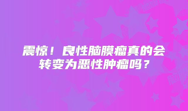 震惊！良性脑膜瘤真的会转变为恶性肿瘤吗？