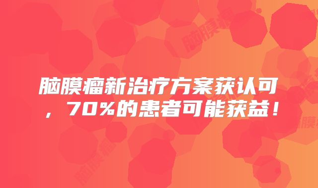 脑膜瘤新治疗方案获认可，70%的患者可能获益！