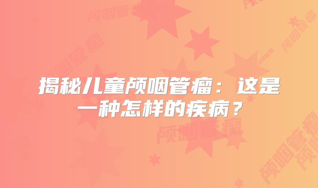 揭秘儿童颅咽管瘤：这是一种怎样的疾病？
