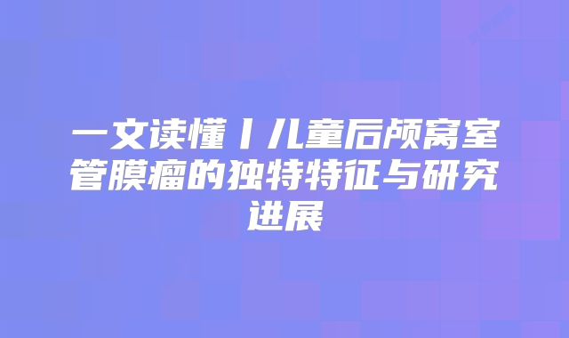 一文读懂丨儿童后颅窝室管膜瘤的独特特征与研究进展