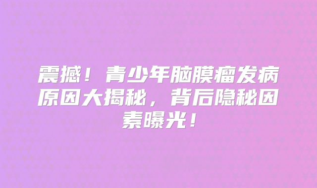 震撼！青少年脑膜瘤发病原因大揭秘，背后隐秘因素曝光！