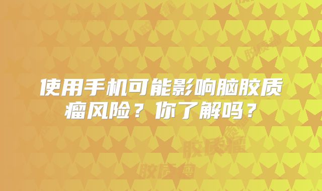 使用手机可能影响脑胶质瘤风险？你了解吗？