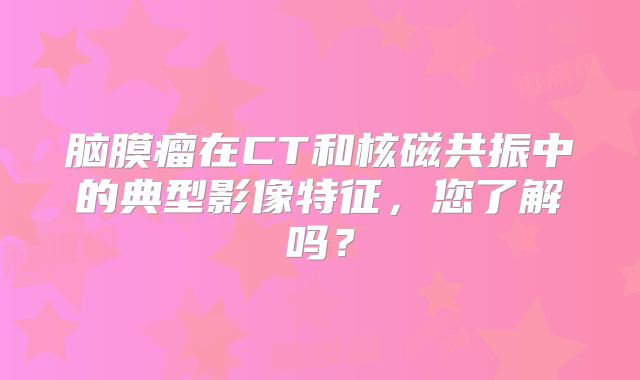 脑膜瘤在CT和核磁共振中的典型影像特征，您了解吗？