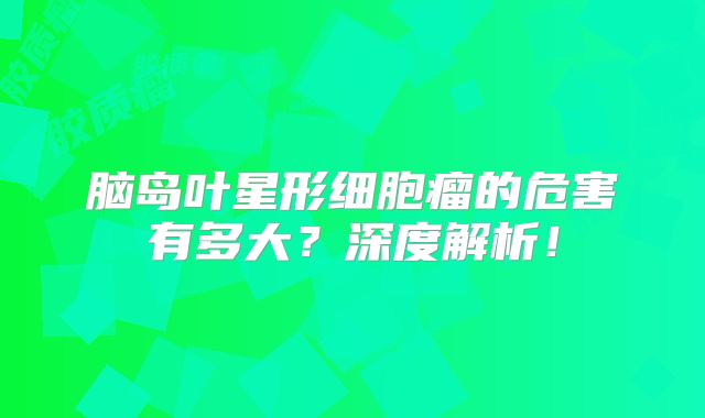 脑岛叶星形细胞瘤的危害有多大？深度解析！