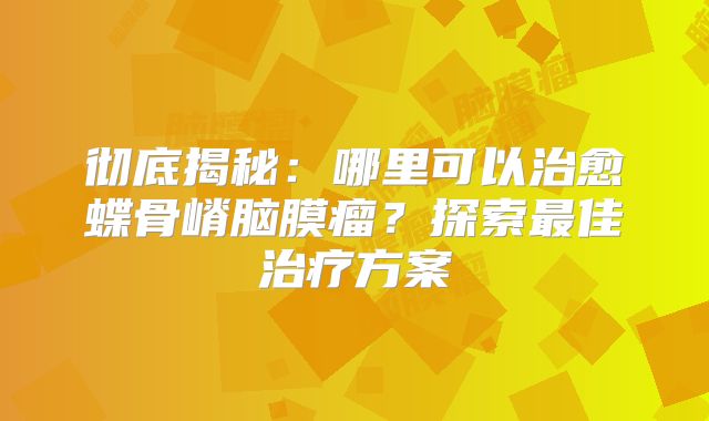 彻底揭秘：哪里可以治愈蝶骨嵴脑膜瘤？探索最佳治疗方案