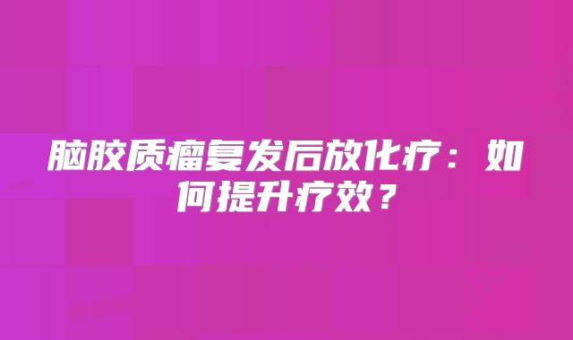 脑胶质瘤复发后放化疗：如何提升疗效？
