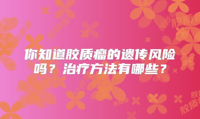 你知道胶质瘤的遗传风险吗？治疗方法有哪些？