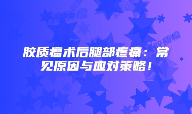 胶质瘤术后腿部疼痛：常见原因与应对策略！
