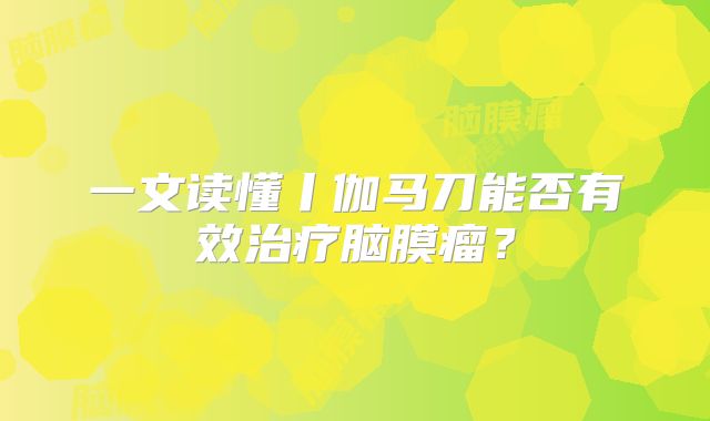 一文读懂丨伽马刀能否有效治疗脑膜瘤？