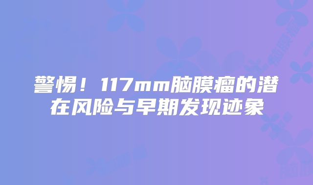 警惕！117mm脑膜瘤的潜在风险与早期发现迹象
