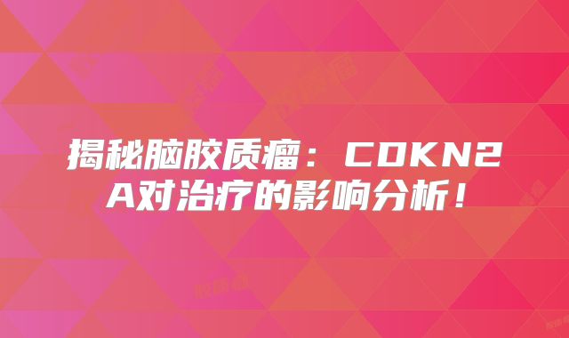 揭秘脑胶质瘤：CDKN2A对治疗的影响分析！