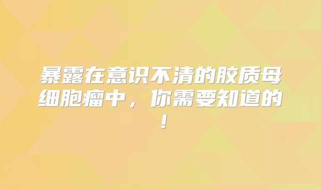 暴露在意识不清的胶质母细胞瘤中，你需要知道的！