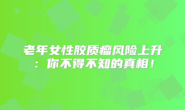 老年女性胶质瘤风险上升：你不得不知的真相！