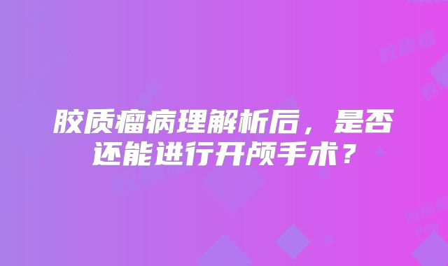 胶质瘤病理解析后，是否还能进行开颅手术？