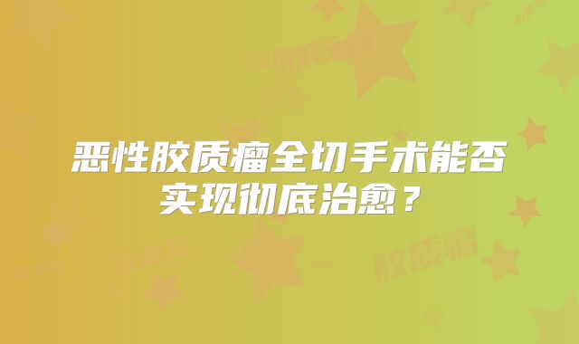 恶性胶质瘤全切手术能否实现彻底治愈？