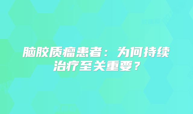 脑胶质瘤患者：为何持续治疗至关重要？