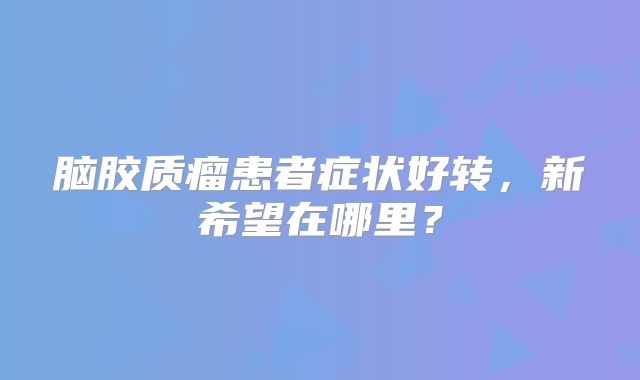 脑胶质瘤患者症状好转，新希望在哪里？