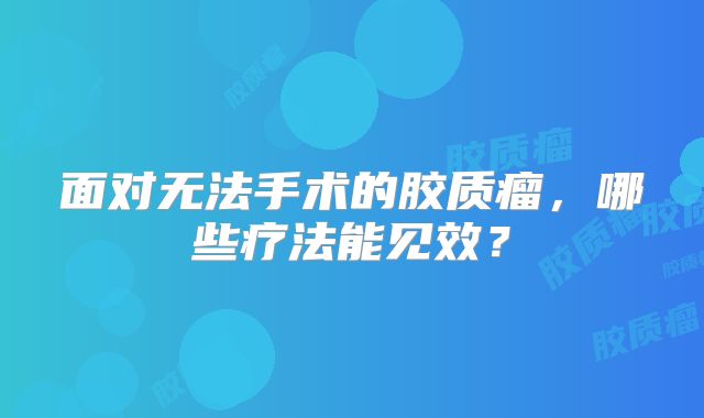 面对无法手术的胶质瘤，哪些疗法能见效？