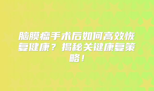 脑膜瘤手术后如何高效恢复健康？揭秘关键康复策略！