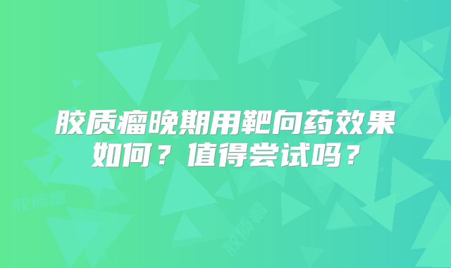 胶质瘤晚期用靶向药效果如何？值得尝试吗？