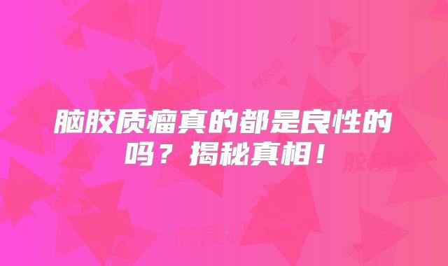 脑胶质瘤真的都是良性的吗？揭秘真相！