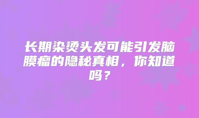 长期染烫头发可能引发脑膜瘤的隐秘真相，你知道吗？