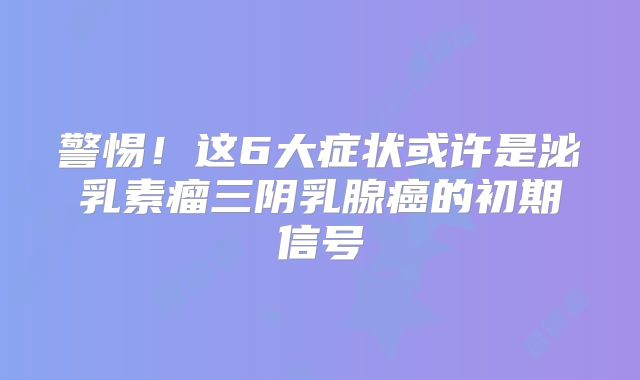 警惕！这6大症状或许是泌乳素瘤三阴乳腺癌的初期信号