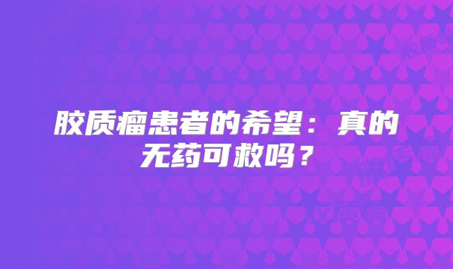胶质瘤患者的希望：真的无药可救吗？