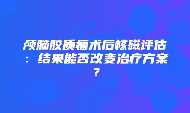 颅脑胶质瘤术后核磁评估：结果能否改变治疗方案？
