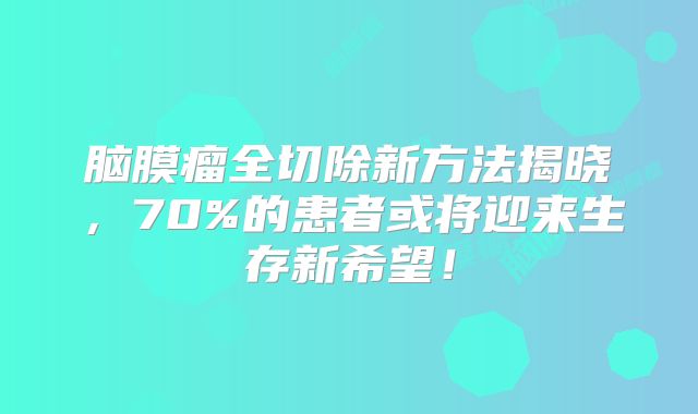 脑膜瘤全切除新方法揭晓，70%的患者或将迎来生存新希望！