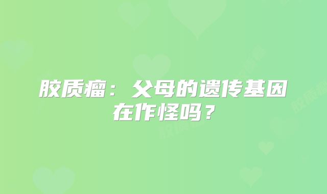 胶质瘤：父母的遗传基因在作怪吗？
