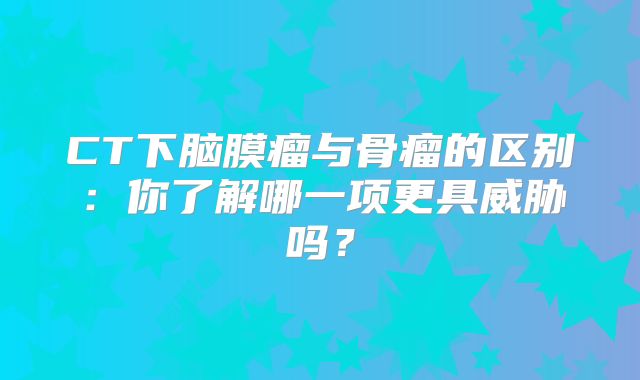 CT下脑膜瘤与骨瘤的区别：你了解哪一项更具威胁吗？