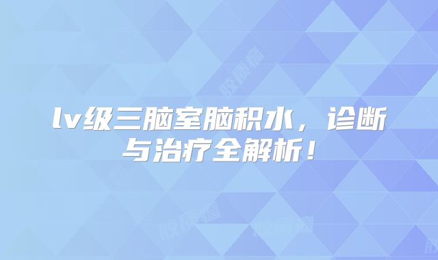 lv级三脑室脑积水，诊断与治疗全解析！