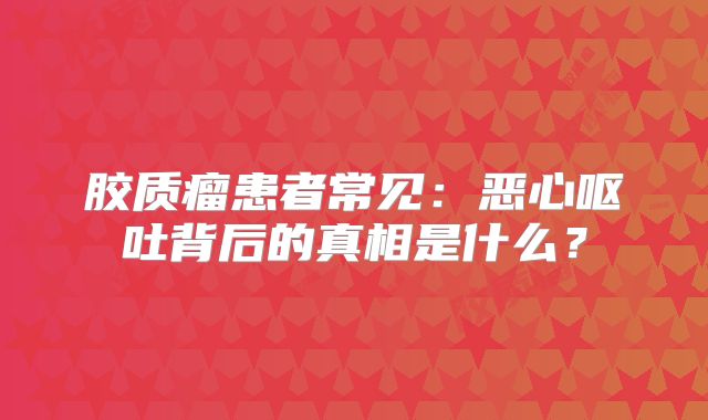 胶质瘤患者常见：恶心呕吐背后的真相是什么？