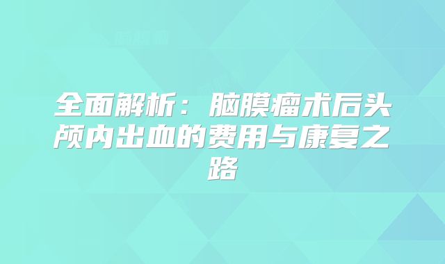 全面解析：脑膜瘤术后头颅内出血的费用与康复之路