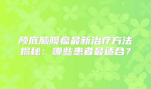 颅底脑膜瘤最新治疗方法揭秘：哪些患者最适合？