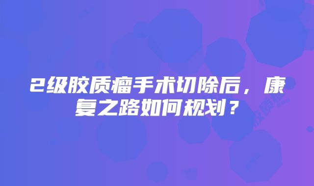 2级胶质瘤手术切除后，康复之路如何规划？