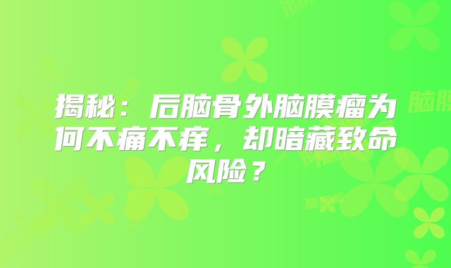 揭秘：后脑骨外脑膜瘤为何不痛不痒，却暗藏致命风险？