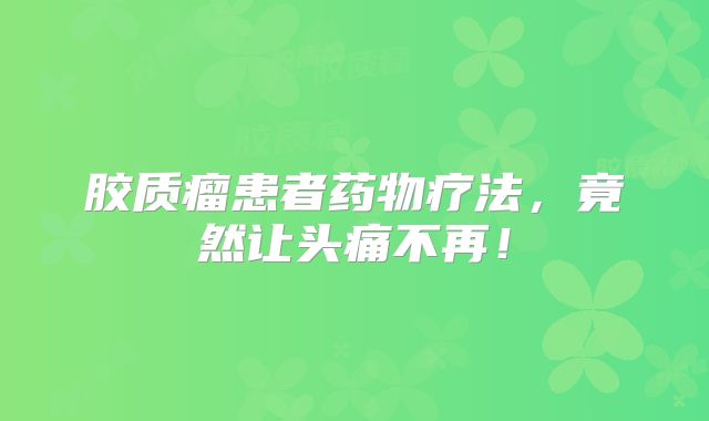 胶质瘤患者药物疗法，竟然让头痛不再！