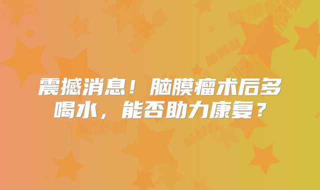 震撼消息！脑膜瘤术后多喝水，能否助力康复？